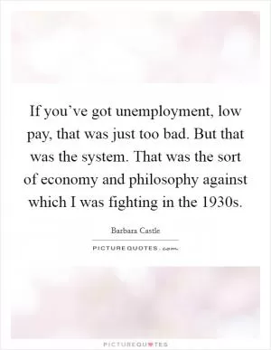 If you’ve got unemployment, low pay, that was just too bad. But that was the system. That was the sort of economy and philosophy against which I was fighting in the 1930s Picture Quote #1