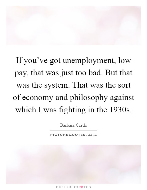 If you've got unemployment, low pay, that was just too bad. But that was the system. That was the sort of economy and philosophy against which I was fighting in the 1930s. Picture Quote #1