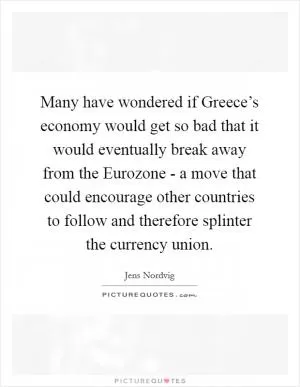 Many have wondered if Greece’s economy would get so bad that it would eventually break away from the Eurozone - a move that could encourage other countries to follow and therefore splinter the currency union Picture Quote #1