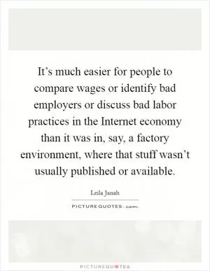 It’s much easier for people to compare wages or identify bad employers or discuss bad labor practices in the Internet economy than it was in, say, a factory environment, where that stuff wasn’t usually published or available Picture Quote #1
