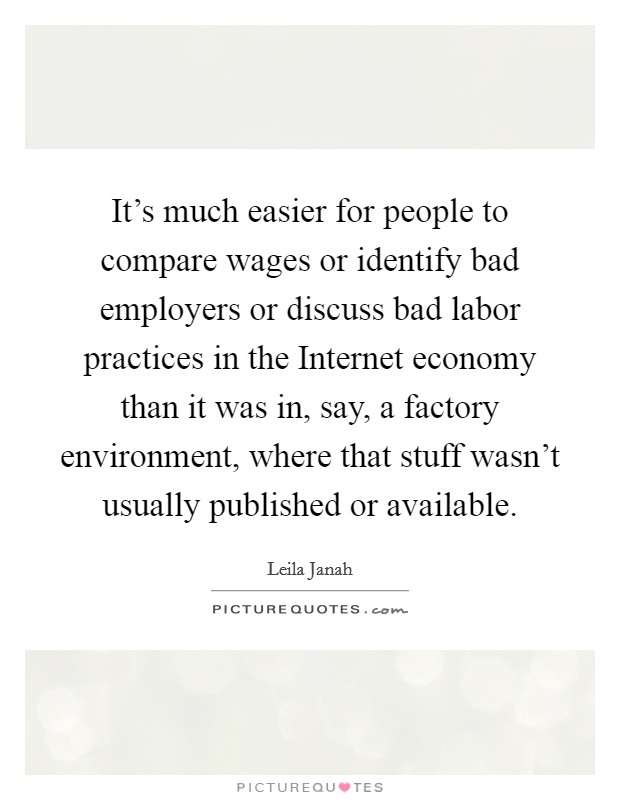It's much easier for people to compare wages or identify bad employers or discuss bad labor practices in the Internet economy than it was in, say, a factory environment, where that stuff wasn't usually published or available. Picture Quote #1