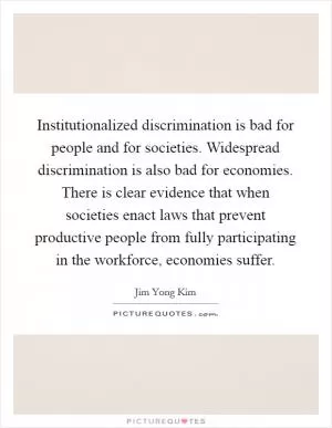 Institutionalized discrimination is bad for people and for societies. Widespread discrimination is also bad for economies. There is clear evidence that when societies enact laws that prevent productive people from fully participating in the workforce, economies suffer Picture Quote #1