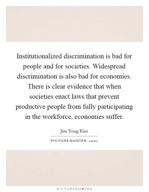 Institutionalized discrimination is bad for people and for societies. Widespread discrimination is also bad for economies. There is clear evidence that when societies enact laws that prevent productive people from fully participating in the workforce, economies suffer. Picture Quote #1