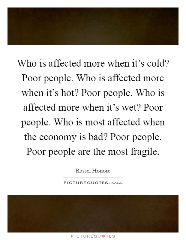Who is affected more when it's cold? Poor people. Who is affected more when it's hot? Poor people. Who is affected more when it's wet? Poor people. Who is most affected when the economy is bad? Poor people. Poor people are the most fragile. Picture Quote #1
