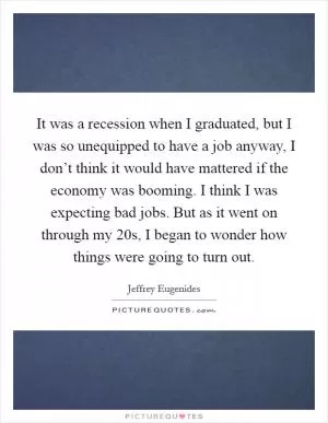 It was a recession when I graduated, but I was so unequipped to have a job anyway, I don’t think it would have mattered if the economy was booming. I think I was expecting bad jobs. But as it went on through my 20s, I began to wonder how things were going to turn out Picture Quote #1