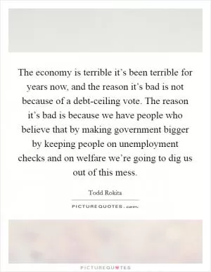 The economy is terrible it’s been terrible for years now, and the reason it’s bad is not because of a debt-ceiling vote. The reason it’s bad is because we have people who believe that by making government bigger by keeping people on unemployment checks and on welfare we’re going to dig us out of this mess Picture Quote #1