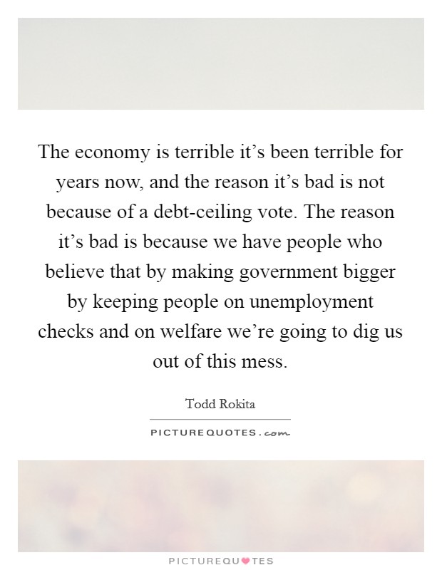 The economy is terrible it's been terrible for years now, and the reason it's bad is not because of a debt-ceiling vote. The reason it's bad is because we have people who believe that by making government bigger by keeping people on unemployment checks and on welfare we're going to dig us out of this mess. Picture Quote #1