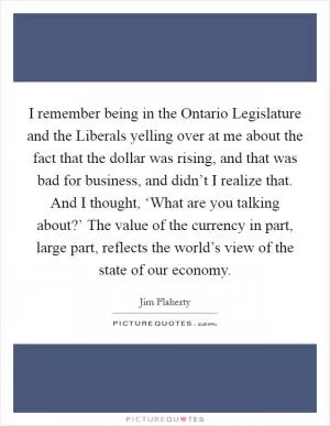 I remember being in the Ontario Legislature and the Liberals yelling over at me about the fact that the dollar was rising, and that was bad for business, and didn’t I realize that. And I thought, ‘What are you talking about?’ The value of the currency in part, large part, reflects the world’s view of the state of our economy Picture Quote #1