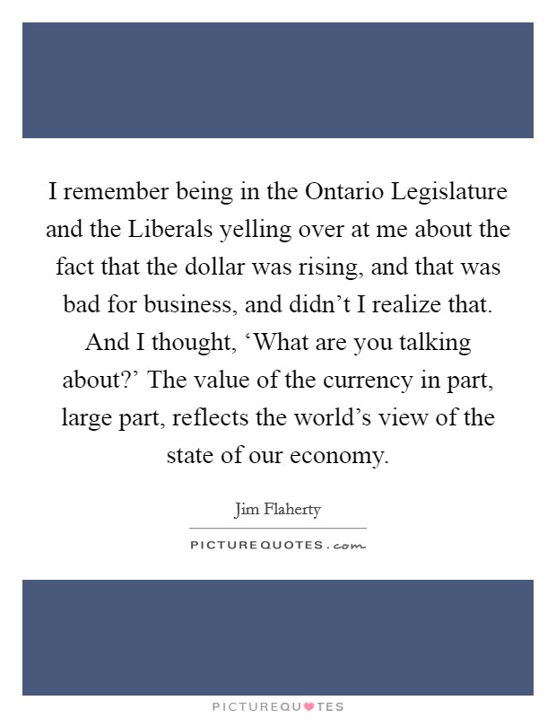 I remember being in the Ontario Legislature and the Liberals yelling over at me about the fact that the dollar was rising, and that was bad for business, and didn't I realize that. And I thought, ‘What are you talking about?' The value of the currency in part, large part, reflects the world's view of the state of our economy. Picture Quote #1