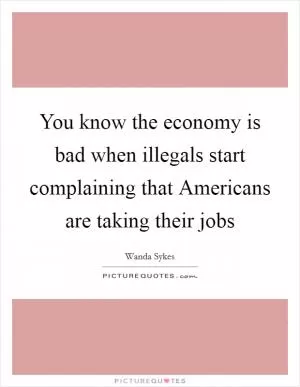 You know the economy is bad when illegals start complaining that Americans are taking their jobs Picture Quote #1