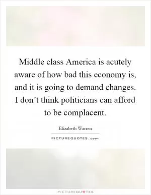 Middle class America is acutely aware of how bad this economy is, and it is going to demand changes. I don’t think politicians can afford to be complacent Picture Quote #1