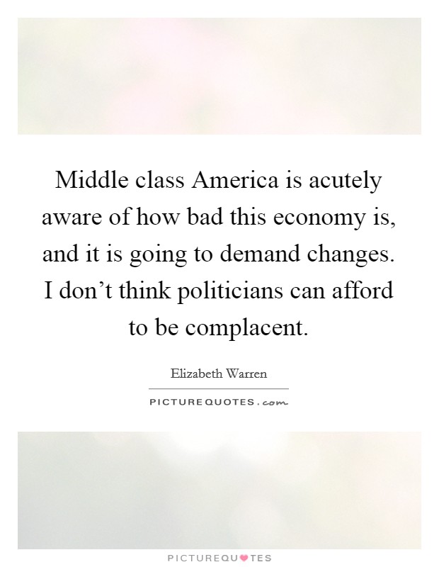 Middle class America is acutely aware of how bad this economy is, and it is going to demand changes. I don't think politicians can afford to be complacent. Picture Quote #1