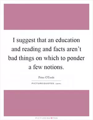 I suggest that an education and reading and facts aren’t bad things on which to ponder a few notions Picture Quote #1