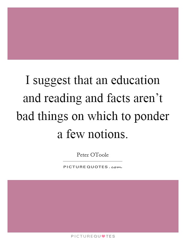 I suggest that an education and reading and facts aren't bad things on which to ponder a few notions. Picture Quote #1