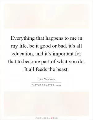 Everything that happens to me in my life, be it good or bad, it’s all education, and it’s important for that to become part of what you do. It all feeds the beast Picture Quote #1