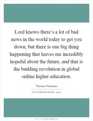 Lord knows there’s a lot of bad news in the world today to get you down, but there is one big thing happening that leaves me incredibly hopeful about the future, and that is the budding revolution in global online higher education Picture Quote #1