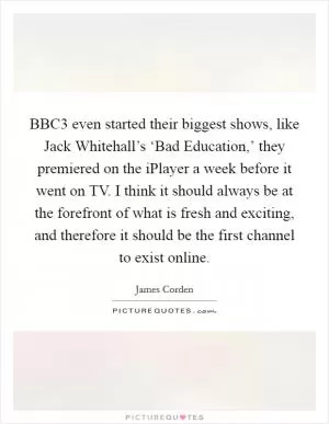 BBC3 even started their biggest shows, like Jack Whitehall’s ‘Bad Education,’ they premiered on the iPlayer a week before it went on TV. I think it should always be at the forefront of what is fresh and exciting, and therefore it should be the first channel to exist online Picture Quote #1