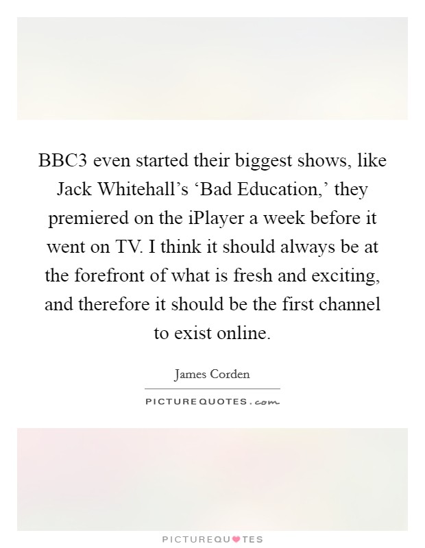 BBC3 even started their biggest shows, like Jack Whitehall's ‘Bad Education,' they premiered on the iPlayer a week before it went on TV. I think it should always be at the forefront of what is fresh and exciting, and therefore it should be the first channel to exist online. Picture Quote #1
