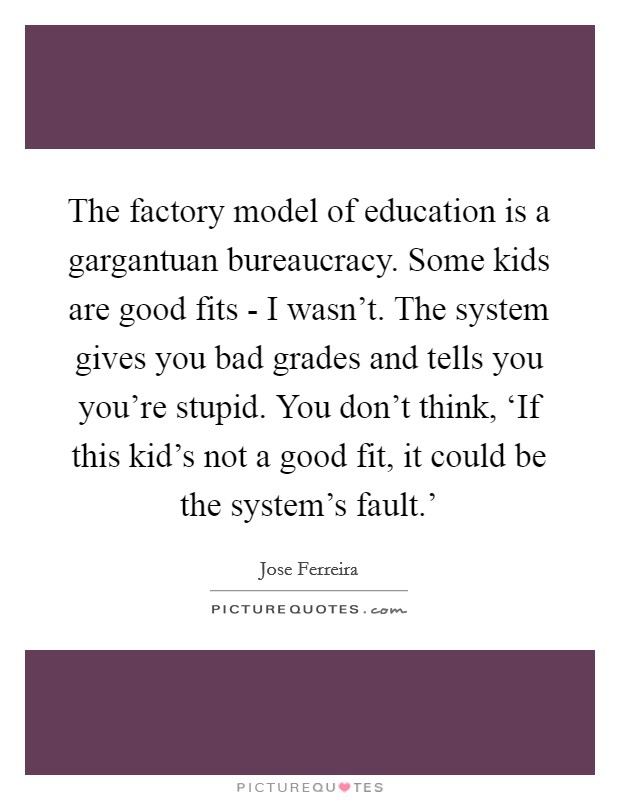 The factory model of education is a gargantuan bureaucracy. Some kids are good fits - I wasn't. The system gives you bad grades and tells you you're stupid. You don't think, ‘If this kid's not a good fit, it could be the system's fault.' Picture Quote #1