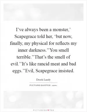 I’ve always been a monster,’ Scapegrace told her, ‘but now, finally, my physical for reflects my inner darkness.’’You smell terrible.’’That’s the smell of evil.’’It’s like rancid meat and bad eggs.’’Evil, Scapegrace insisted Picture Quote #1