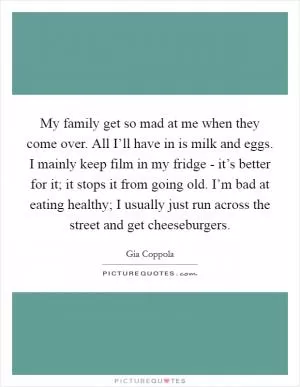 My family get so mad at me when they come over. All I’ll have in is milk and eggs. I mainly keep film in my fridge - it’s better for it; it stops it from going old. I’m bad at eating healthy; I usually just run across the street and get cheeseburgers Picture Quote #1