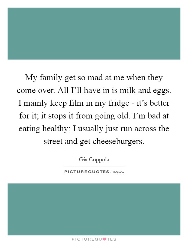 My family get so mad at me when they come over. All I'll have in is milk and eggs. I mainly keep film in my fridge - it's better for it; it stops it from going old. I'm bad at eating healthy; I usually just run across the street and get cheeseburgers. Picture Quote #1