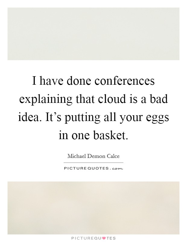 I have done conferences explaining that cloud is a bad idea. It's putting all your eggs in one basket. Picture Quote #1