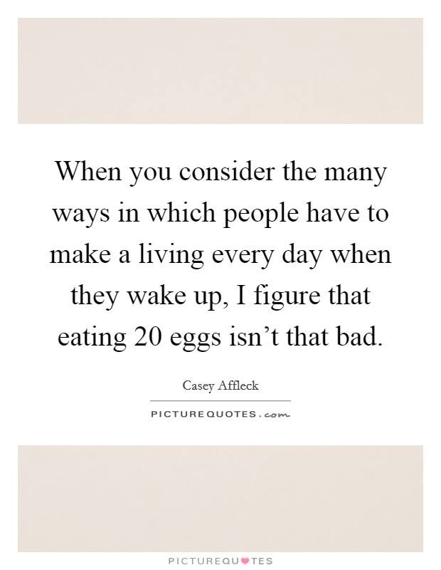 When you consider the many ways in which people have to make a living every day when they wake up, I figure that eating 20 eggs isn't that bad. Picture Quote #1