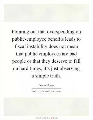 Pointing out that overspending on public-employee benefits leads to fiscal instability does not mean that public employees are bad people or that they deserve to fall on hard times; it’s just observing a simple truth Picture Quote #1
