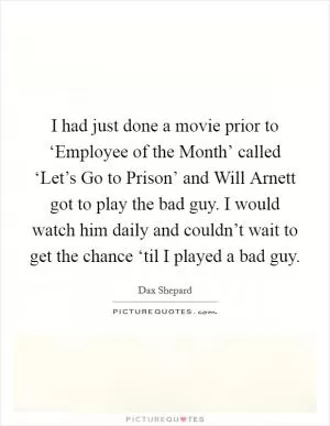 I had just done a movie prior to ‘Employee of the Month’ called ‘Let’s Go to Prison’ and Will Arnett got to play the bad guy. I would watch him daily and couldn’t wait to get the chance ‘til I played a bad guy Picture Quote #1