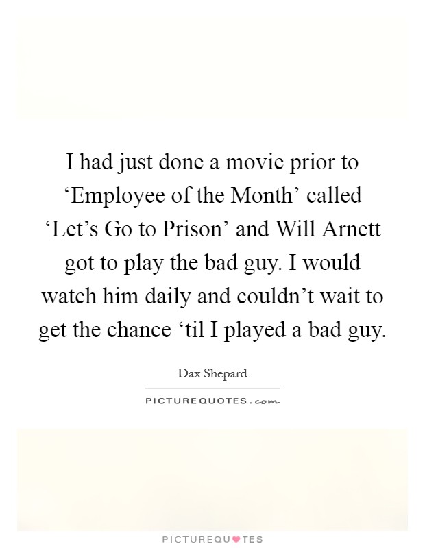 I had just done a movie prior to ‘Employee of the Month' called ‘Let's Go to Prison' and Will Arnett got to play the bad guy. I would watch him daily and couldn't wait to get the chance ‘til I played a bad guy. Picture Quote #1
