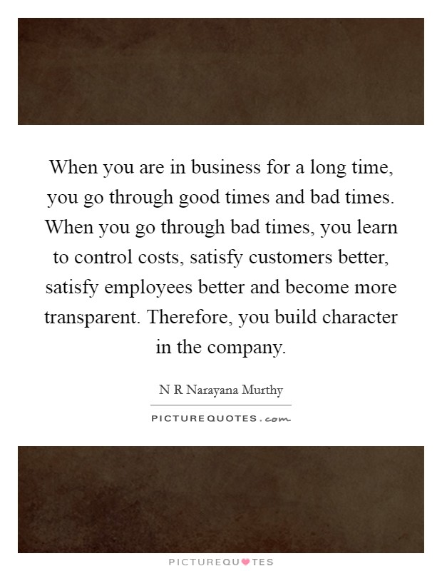 When you are in business for a long time, you go through good times and bad times. When you go through bad times, you learn to control costs, satisfy customers better, satisfy employees better and become more transparent. Therefore, you build character in the company Picture Quote #1