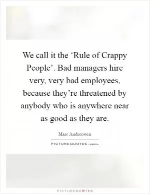 We call it the ‘Rule of Crappy People’. Bad managers hire very, very bad employees, because they’re threatened by anybody who is anywhere near as good as they are Picture Quote #1