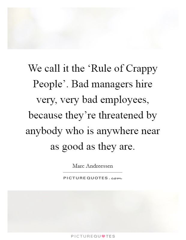 We call it the ‘Rule of Crappy People'. Bad managers hire very, very bad employees, because they're threatened by anybody who is anywhere near as good as they are. Picture Quote #1