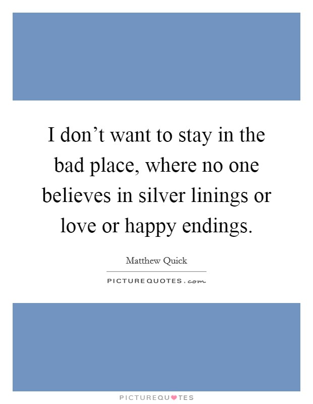 I don't want to stay in the bad place, where no one believes in silver linings or love or happy endings. Picture Quote #1