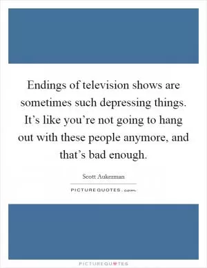 Endings of television shows are sometimes such depressing things. It’s like you’re not going to hang out with these people anymore, and that’s bad enough Picture Quote #1