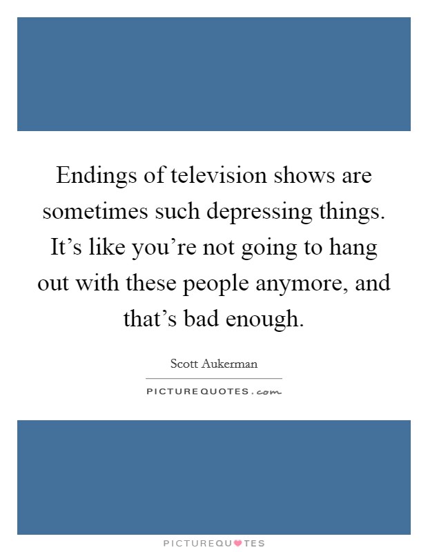 Endings of television shows are sometimes such depressing things. It's like you're not going to hang out with these people anymore, and that's bad enough. Picture Quote #1