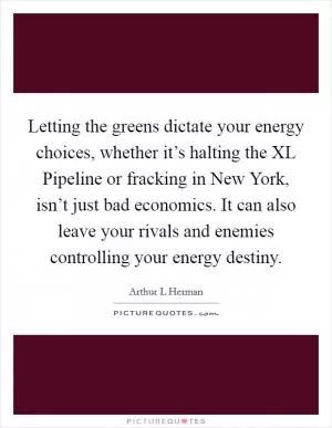 Letting the greens dictate your energy choices, whether it’s halting the XL Pipeline or fracking in New York, isn’t just bad economics. It can also leave your rivals and enemies controlling your energy destiny Picture Quote #1