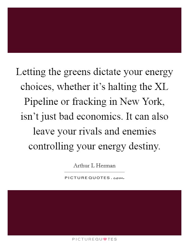 Letting the greens dictate your energy choices, whether it's halting the XL Pipeline or fracking in New York, isn't just bad economics. It can also leave your rivals and enemies controlling your energy destiny. Picture Quote #1