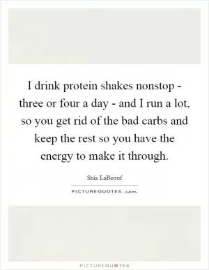 I drink protein shakes nonstop - three or four a day - and I run a lot, so you get rid of the bad carbs and keep the rest so you have the energy to make it through Picture Quote #1