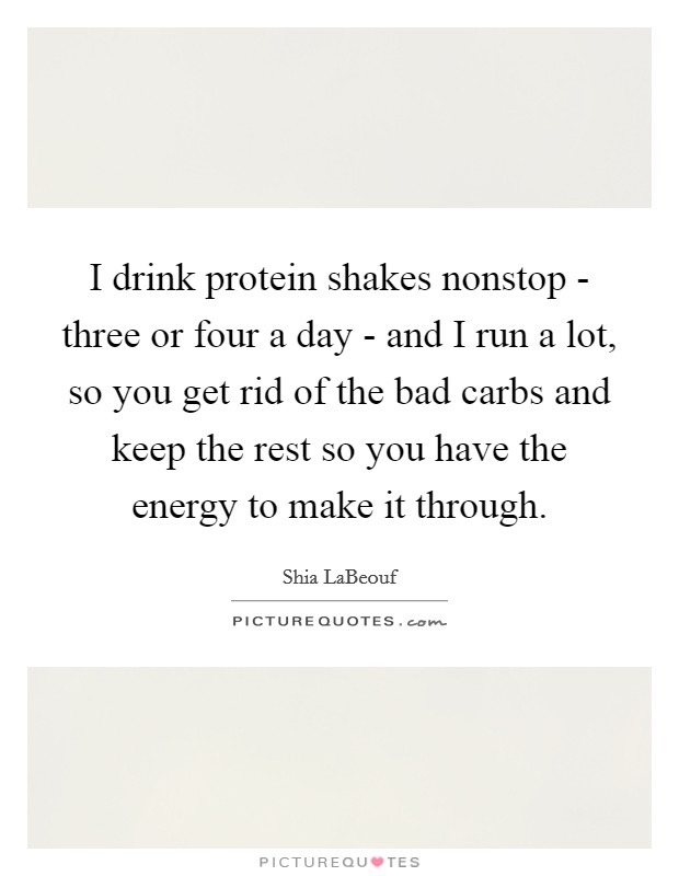 I drink protein shakes nonstop - three or four a day - and I run a lot, so you get rid of the bad carbs and keep the rest so you have the energy to make it through. Picture Quote #1