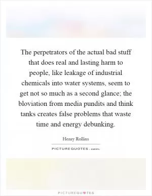 The perpetrators of the actual bad stuff that does real and lasting harm to people, like leakage of industrial chemicals into water systems, seem to get not so much as a second glance; the bloviation from media pundits and think tanks creates false problems that waste time and energy debunking Picture Quote #1