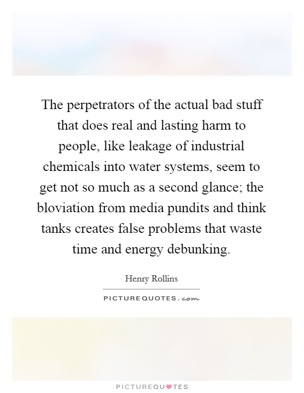 The perpetrators of the actual bad stuff that does real and lasting harm to people, like leakage of industrial chemicals into water systems, seem to get not so much as a second glance; the bloviation from media pundits and think tanks creates false problems that waste time and energy debunking. Picture Quote #1