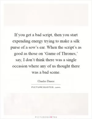 If you get a bad script, then you start expending energy trying to make a silk purse of a sow’s ear. When the script’s as good as those on ‘Game of Thrones,’ say, I don’t think there was a single occasion where any of us thought there was a bad scene Picture Quote #1