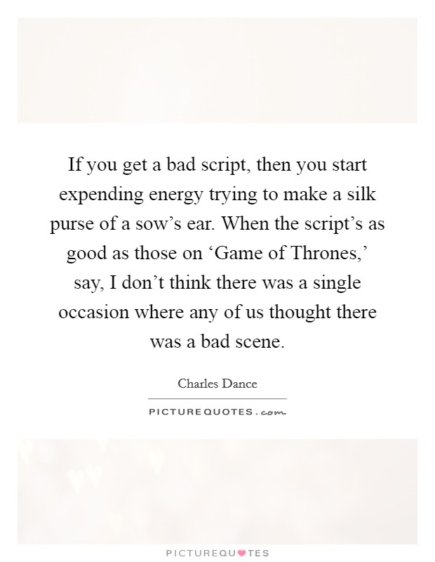If you get a bad script, then you start expending energy trying to make a silk purse of a sow's ear. When the script's as good as those on ‘Game of Thrones,' say, I don't think there was a single occasion where any of us thought there was a bad scene. Picture Quote #1