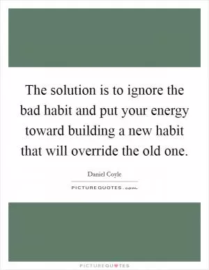 The solution is to ignore the bad habit and put your energy toward building a new habit that will override the old one Picture Quote #1