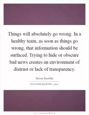 Things will absolutely go wrong. In a healthy team, as soon as things go wrong, that information should be surfaced. Trying to hide or obscure bad news creates an environment of distrust or lack of transparency Picture Quote #1