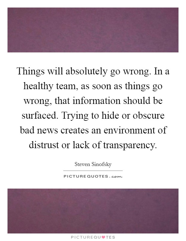 Things will absolutely go wrong. In a healthy team, as soon as things go wrong, that information should be surfaced. Trying to hide or obscure bad news creates an environment of distrust or lack of transparency. Picture Quote #1