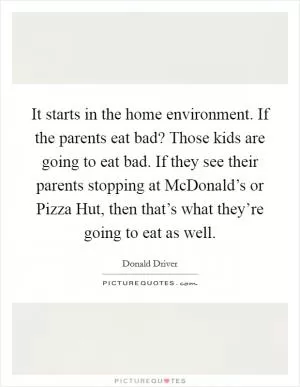It starts in the home environment. If the parents eat bad? Those kids are going to eat bad. If they see their parents stopping at McDonald’s or Pizza Hut, then that’s what they’re going to eat as well Picture Quote #1