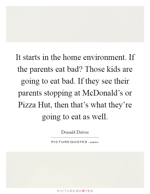 It starts in the home environment. If the parents eat bad? Those kids are going to eat bad. If they see their parents stopping at McDonald's or Pizza Hut, then that's what they're going to eat as well. Picture Quote #1